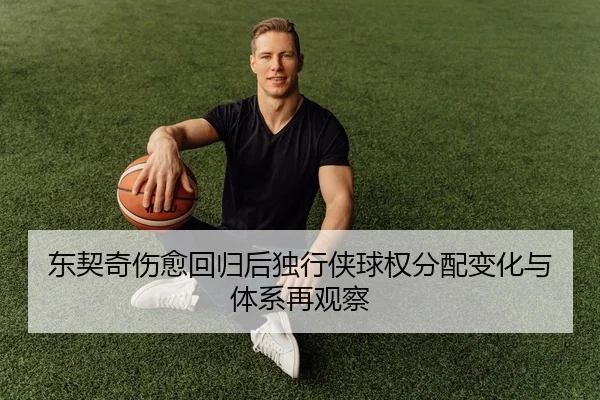 东契奇伤愈回归后独行侠球权分配变化与体系再观察